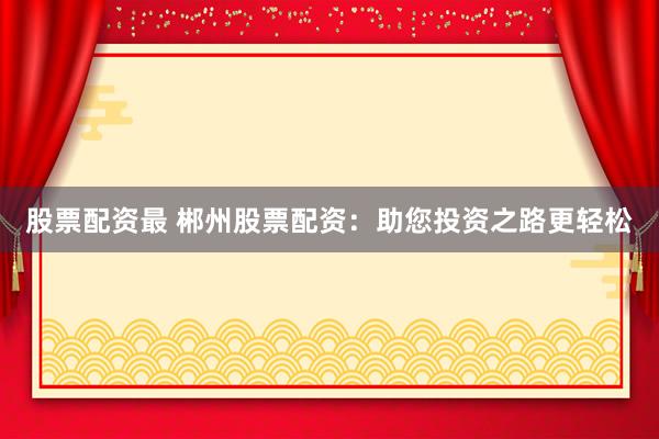 股票配资最 郴州股票配资：助您投资之路更轻松
