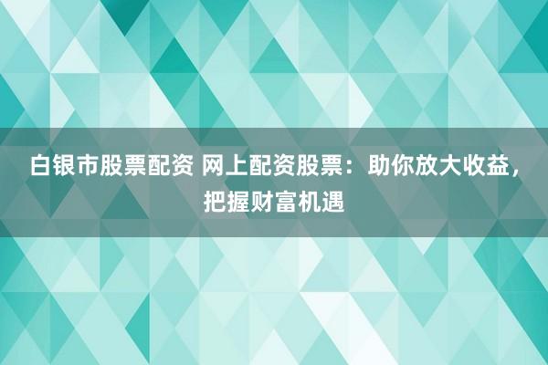 白银市股票配资 网上配资股票：助你放大收益，把握财富机遇