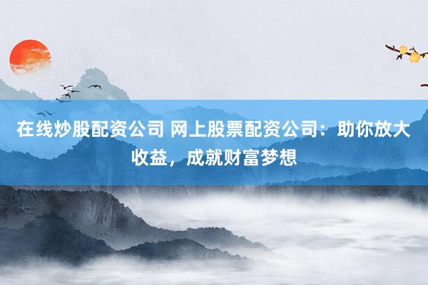 在线炒股配资公司 网上股票配资公司：助你放大收益，成就财富梦想