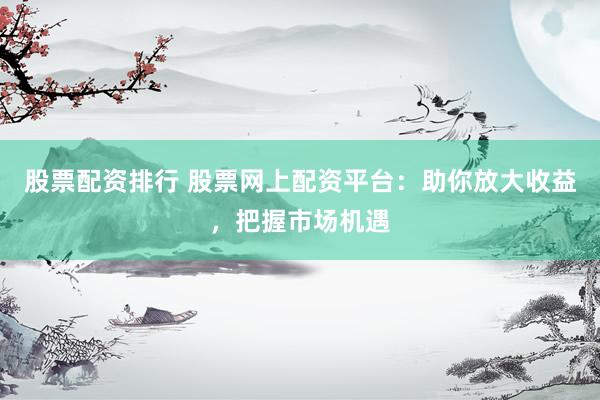 股票配资排行 股票网上配资平台：助你放大收益，把握市场机遇